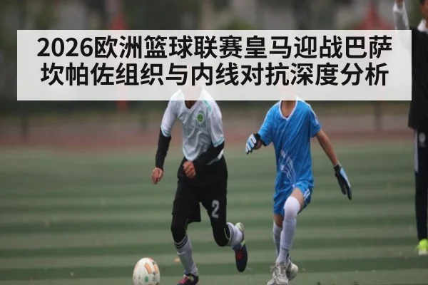2026欧洲篮球联赛皇马迎战巴萨 坎帕佐组织与内线对抗深度分析